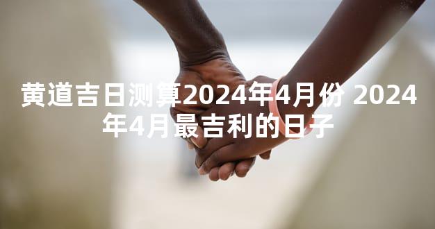 黄道吉日测算2024年4月份 2024年4月最吉利的日子